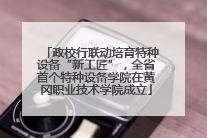 政校行联动培育特种设备“新工匠”，全省首个特种设备学院在黄冈职业技术学院成立